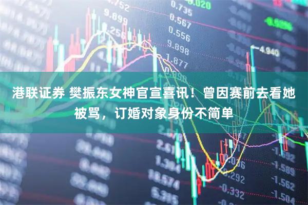 港联证券 樊振东女神官宣喜讯！曾因赛前去看她被骂，订婚对象身份不简单