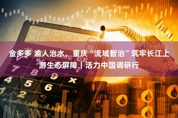 金多多 渝人治水，重庆“流域智治”筑牢长江上游生态屏障｜活力中国调研行