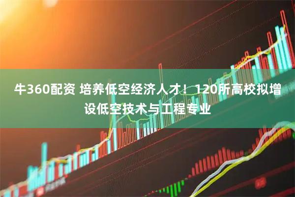 牛360配资 培养低空经济人才！120所高校拟增设低空技术与工程专业