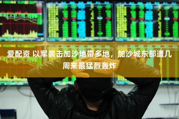 爱配资 以军袭击加沙地带多地，加沙城东部遭几周来最猛烈轰炸
