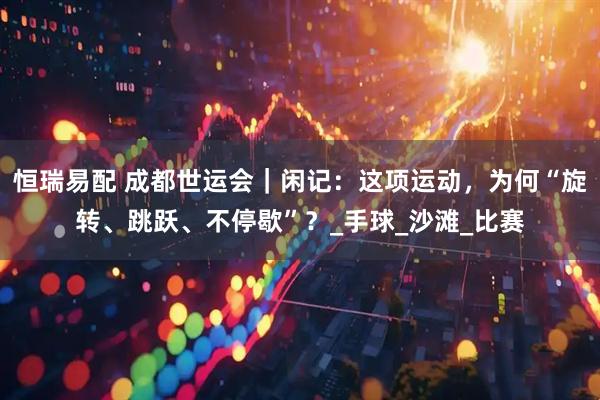 恒瑞易配 成都世运会｜闲记：这项运动，为何“旋转、跳跃、不停歇”？_手球_沙滩_比赛