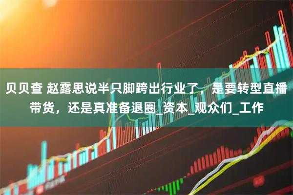 贝贝查 赵露思说半只脚跨出行业了，是要转型直播带货，还是真准备退圈_资本_观众们_工作