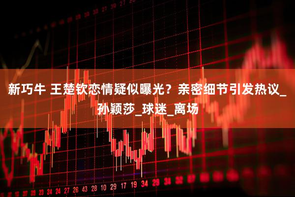 新巧牛 王楚钦恋情疑似曝光？亲密细节引发热议_孙颖莎_球迷_离场