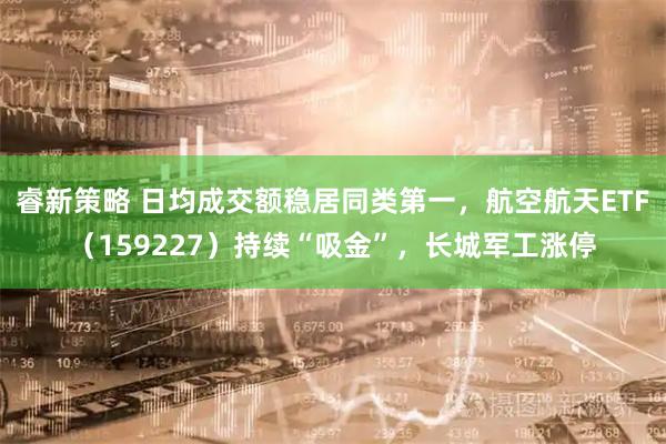 睿新策略 日均成交额稳居同类第一，航空航天ETF（159227）持续“吸金”，长城军工涨停