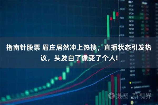 指南针股票 眉庄居然冲上热搜，直播状态引发热议，头发白了像变了个人!