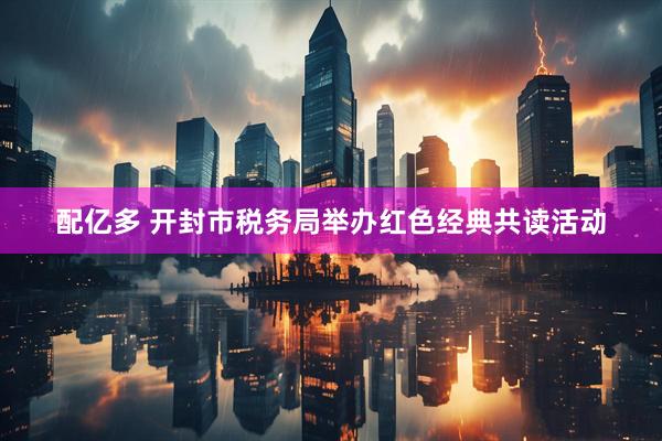 配亿多 开封市税务局举办红色经典共读活动