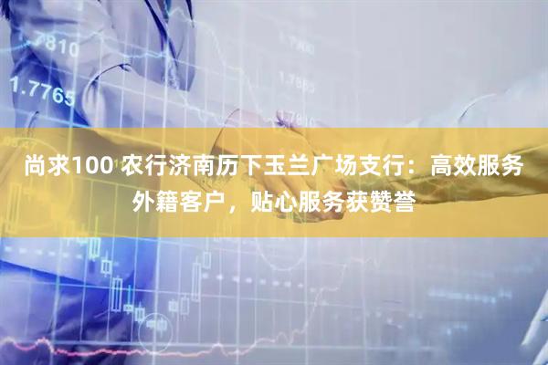 尚求100 农行济南历下玉兰广场支行：高效服务外籍客户，贴心服务获赞誉