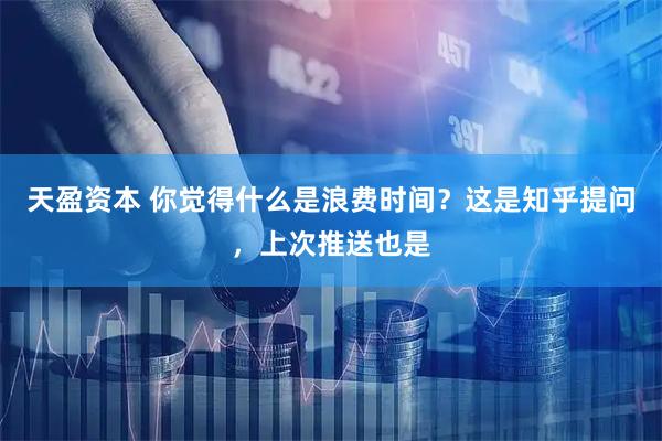 天盈资本 你觉得什么是浪费时间？这是知乎提问，上次推送也是