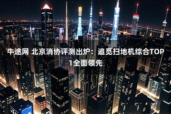 牛途网 北京消协评测出炉：追觅扫地机综合TOP1全面领先
