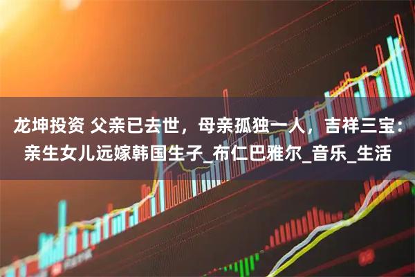 龙坤投资 父亲已去世，母亲孤独一人，吉祥三宝：亲生女儿远嫁韩国生子_布仁巴雅尔_音乐_生活