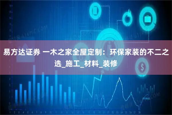易方达证券 一木之家全屋定制：环保家装的不二之选_施工_材料_装修