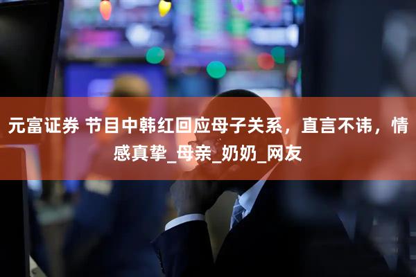 元富证券 节目中韩红回应母子关系，直言不讳，情感真挚_母亲_奶奶_网友