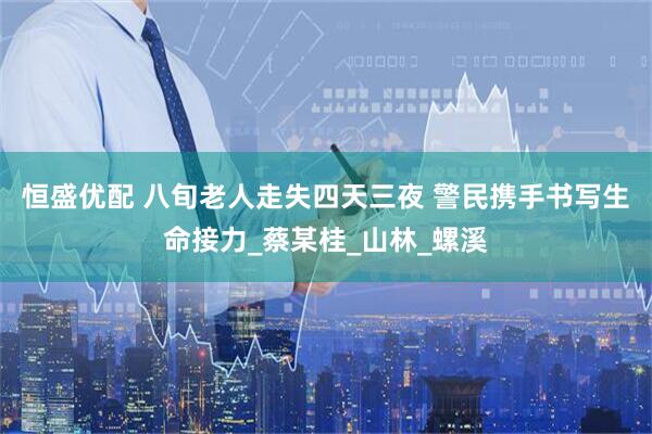 恒盛优配 八旬老人走失四天三夜 警民携手书写生命接力_蔡某桂_山林_螺溪