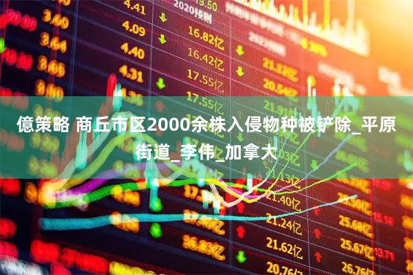 億策略 商丘市区2000余株入侵物种被铲除_平原街道_李伟_加拿大