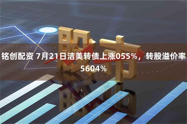 铭创配资 7月21日洁美转债上涨055%，转股溢价率5604%