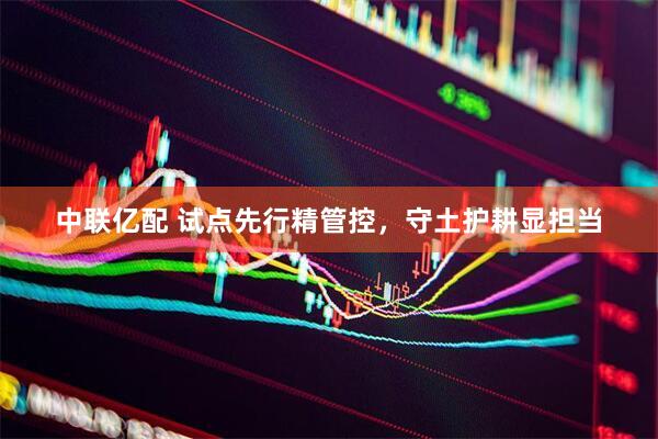 中联亿配 试点先行精管控，守土护耕显担当