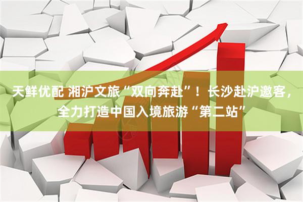天鲜优配 湘沪文旅“双向奔赴”！长沙赴沪邀客，全力打造中国入境旅游“第二站”