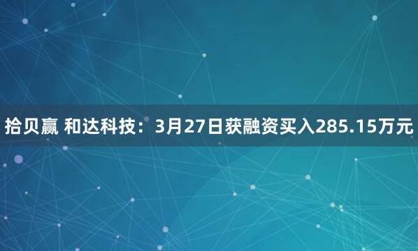 拾贝赢 和达科技：3月27日获融资买入285.15万元