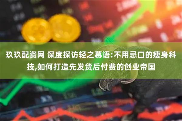 玖玖配资网 深度探访轻之慕语:不用忌口的瘦身科技,如何打造先发货后付费的创业帝国