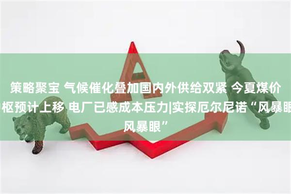 策略聚宝 气候催化叠加国内外供给双紧 今夏煤价中枢预计上移 电厂已感成本压力|实探厄尔尼诺“风暴眼”
