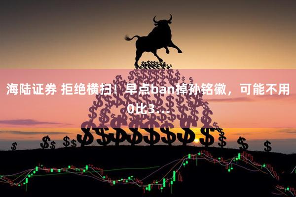 海陆证券 拒绝横扫！早点ban掉孙铭徽，可能不用0比3…
