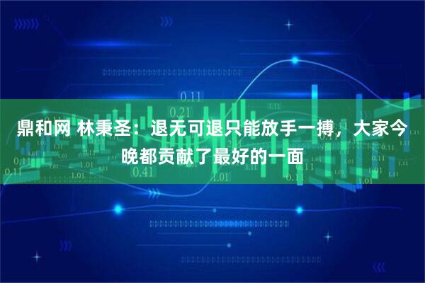 鼎和网 林秉圣：退无可退只能放手一搏，大家今晚都贡献了最好的一面