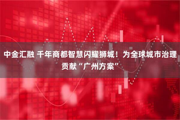 中金汇融 千年商都智慧闪耀狮城！为全球城市治理贡献“广州方案”