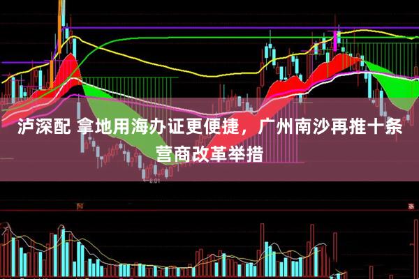 泸深配 拿地用海办证更便捷，广州南沙再推十条营商改革举措