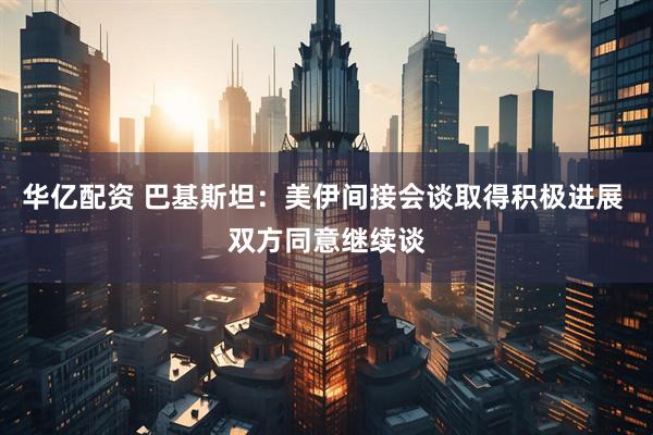 华亿配资 巴基斯坦：美伊间接会谈取得积极进展 双方同意继续谈