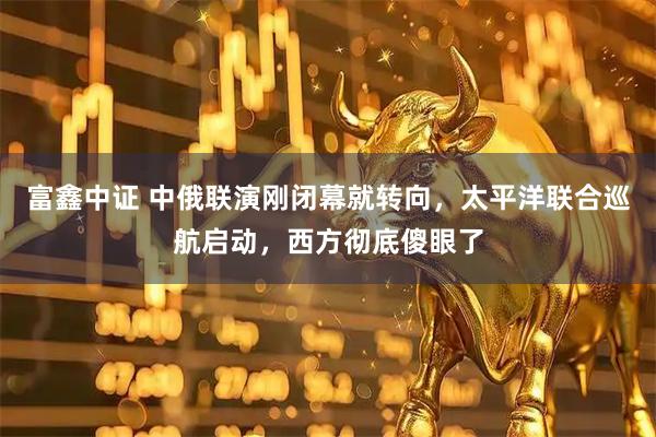 富鑫中证 中俄联演刚闭幕就转向，太平洋联合巡航启动，西方彻底傻眼了