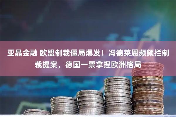 亚晶金融 欧盟制裁僵局爆发！冯德莱恩频频拦制裁提案，德国一票拿捏欧洲格局