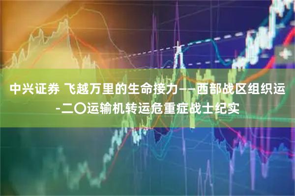 中兴证券 飞越万里的生命接力——西部战区组织运-二〇运输机转运危重症战士纪实