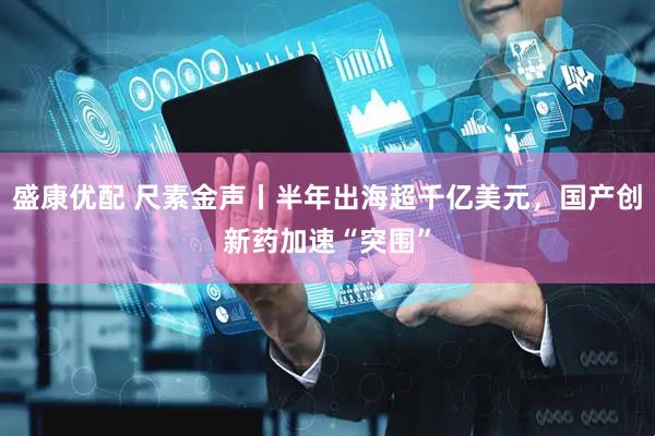 盛康优配 尺素金声丨半年出海超千亿美元，国产创新药加速“突围”