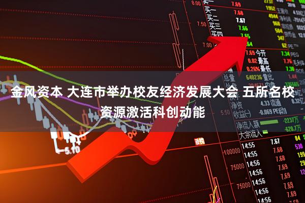 金风资本 大连市举办校友经济发展大会 五所名校资源激活科创动能