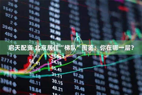 启天配资 北京居住“梯队”图鉴：你在哪一层？
