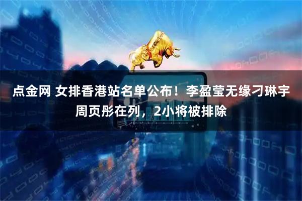 点金网 女排香港站名单公布！李盈莹无缘刁琳宇周页彤在列，2小将被排除